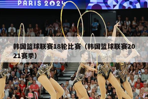 韩国篮球联赛18轮比赛(韩国篮球联赛2021赛季)