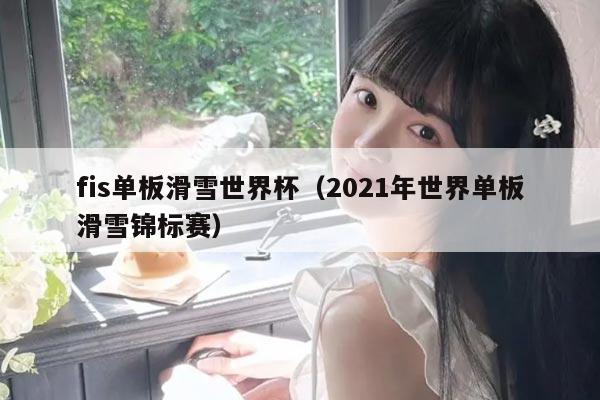 fis单板滑雪世界杯（2021年世界单板滑雪锦标赛）