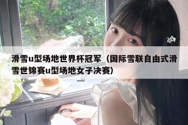 滑雪u型场地世界杯冠军（国际雪联自由式滑雪世锦赛u型场地女子决赛）