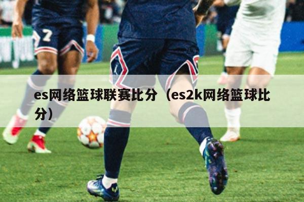 es网络篮球联赛比分（es2k网络篮球比分）