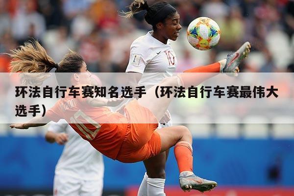 环法自行车赛知名选手（环法自行车赛最伟大选手）