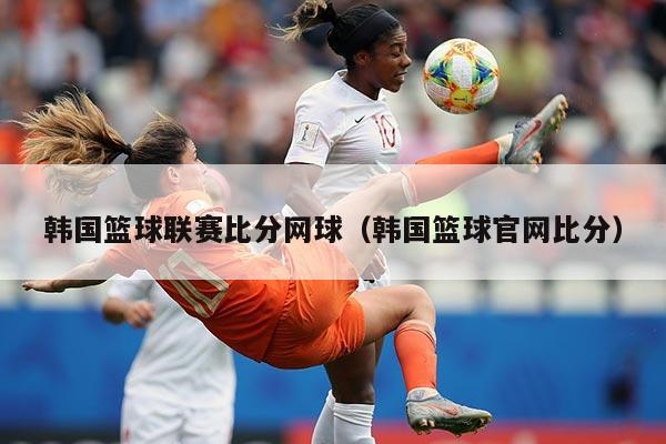 韩国篮球联赛比分网球（韩国篮球官网比分）