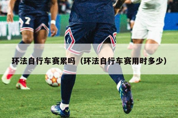 环法自行车赛累吗(环法自行车赛用时多少)