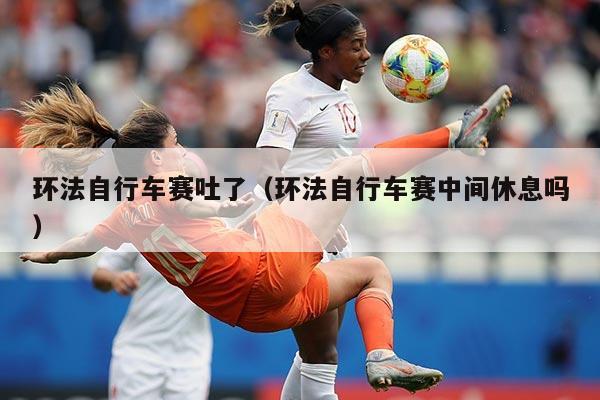 环法自行车赛吐了（环法自行车赛中间休息吗）