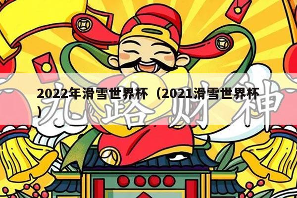 2022年滑雪世界杯(2021滑雪世界杯)
