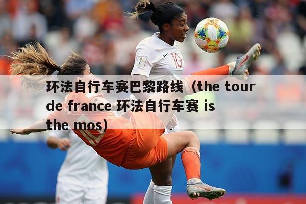 环法自行车赛巴黎路线（the tour de france 环法自行车赛 is the mos）