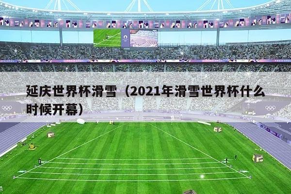 延庆世界杯滑雪（2021年滑雪世界杯什么时候开幕）