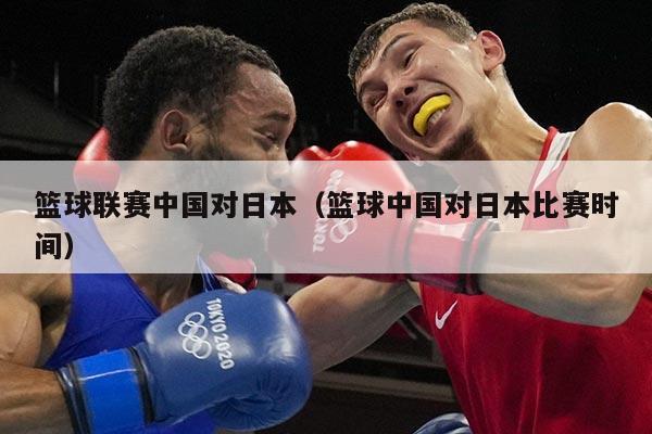 篮球联赛中国对日本（篮球中国对日本比赛时间）