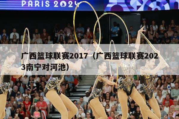 广西篮球联赛2017（广西篮球联赛2023南宁对河池）