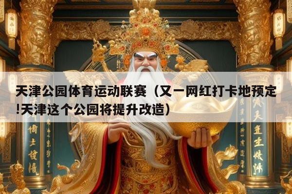 天津公园体育运动联赛(又一网红打卡地预定!天津这个公园将提升改造)