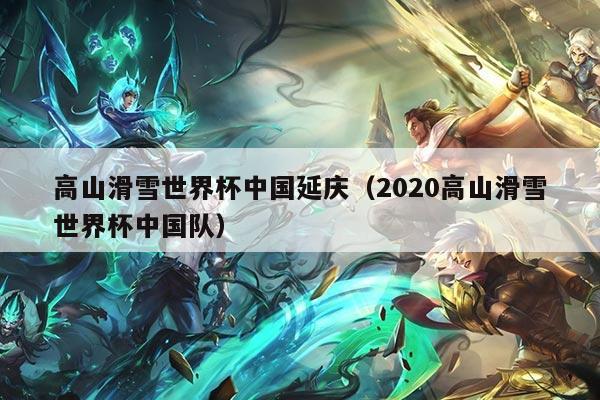 高山滑雪世界杯中国延庆(2020高山滑雪世界杯中国队)