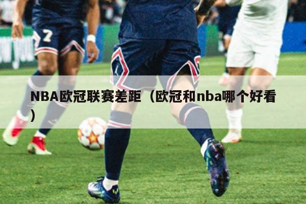 NBA欧冠联赛差距(欧冠和nba哪个好看)