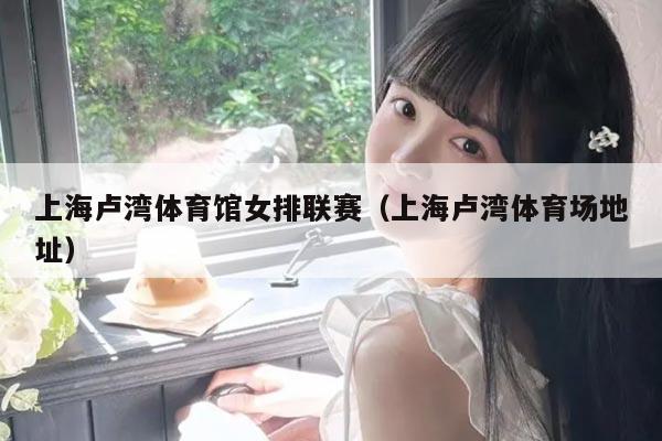 上海卢湾体育馆女排联赛(上海卢湾体育场地址)
