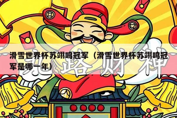 滑雪世界杯苏翊鸣冠军(滑雪世界杯苏翊鸣冠军是哪一年)