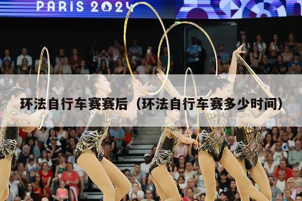 环法自行车赛赛后(环法自行车赛多少时间)