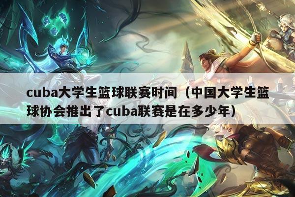 cuba大学生篮球联赛时间(中国大学生篮球协会推出了cuba联赛是在多少年)
