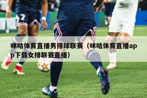 咪咕体育直播男排球联赛(咪咕体育直播app下载女排联赛直播)