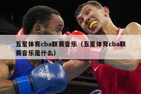 五星体育cba联赛音乐（五星体育cba联赛音乐是什么）