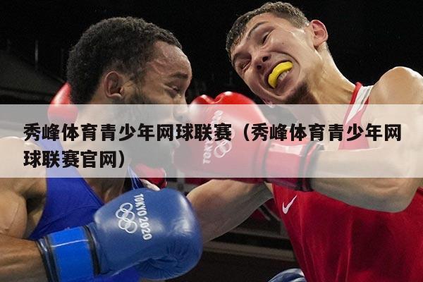 秀峰体育青少年网球联赛（秀峰体育青少年网球联赛官网）