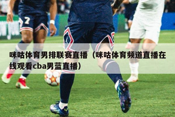 咪咕体育男排联赛直播（咪咕体育频道直播在线观看cba男蓝直播）