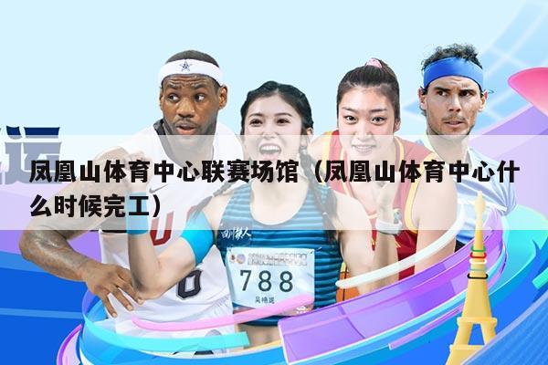 凤凰山体育中心联赛场馆（凤凰山体育中心什么时候完工）