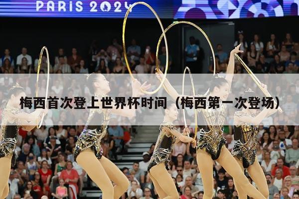 梅西首次登上世界杯时间（梅西第一次登场）