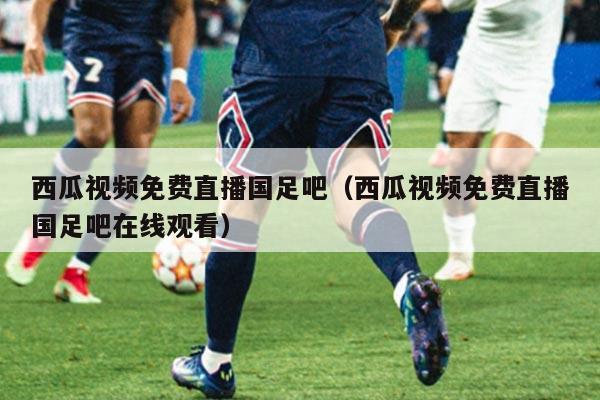 西瓜视频免费直播国足吧(西瓜视频免费直播国足吧在线观看)