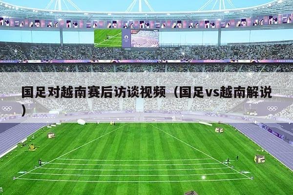 国足对越南赛后访谈视频(国足vs越南解说)