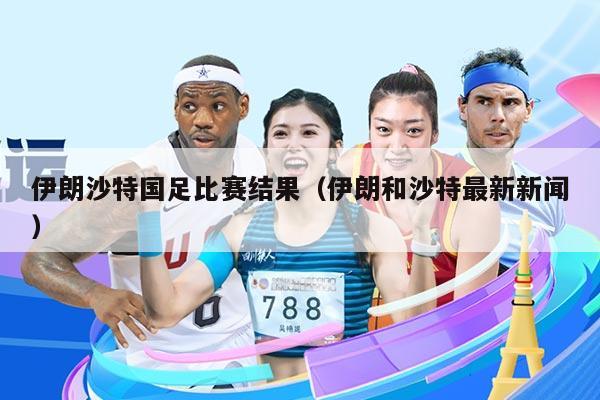 伊朗沙特国足比赛结果(伊朗和沙特最新新闻)